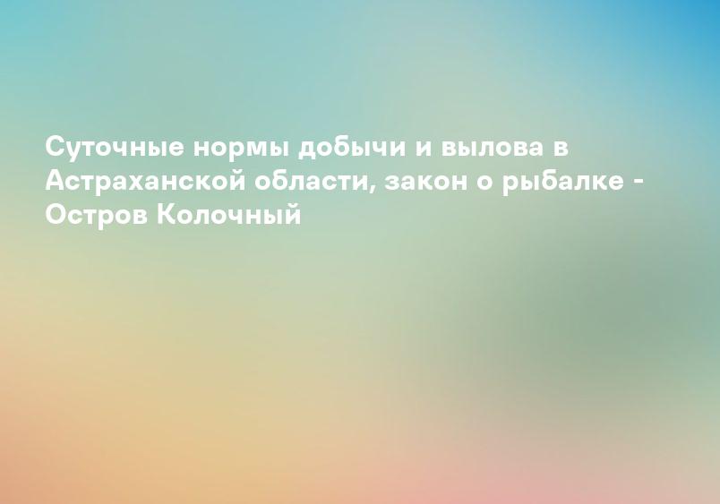 Суточные нормы добычи и вылова в Астраханской области, закон о рыбалке - Остров Колочный