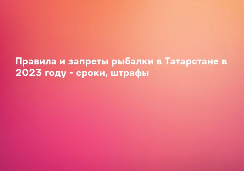 Правила и запреты рыбалки в Татарстане в 2023 году - сроки, штрафы