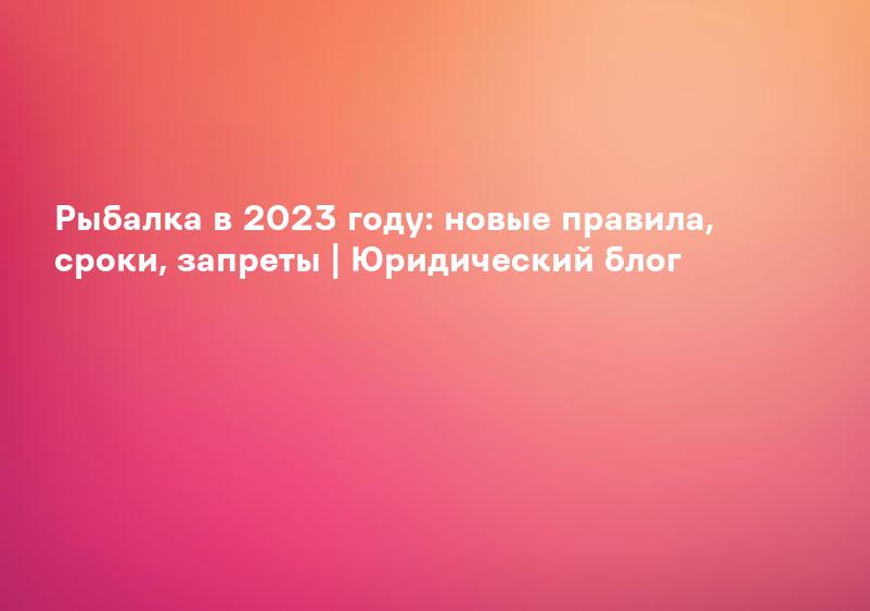 Рыбалка в 2023 году: новые правила, сроки, запреты | Юридический блог