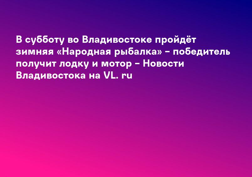 В субботу во Владивостоке пройдёт зимняя «Народная рыбалка» – победитель получит лодку и мотор – Новости Владивостока на VL. ru