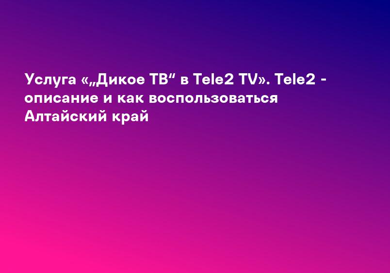 Услуга «„Дикое ТВ“ в Tele2 TV». Tele2 - описание и как воспользоваться Алтайский край