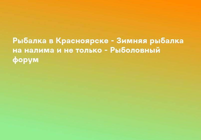 Рыбалка в Красноярске - Зимняя рыбалка на налима и не только - Рыболовный форум