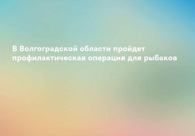 В Волгоградской области пройдет профилактическая операция для рыбаков