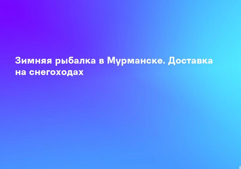 Зимняя рыбалка в Мурманске. Доставка на снегоходах