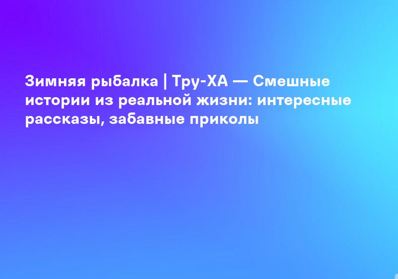 Зимняя рыбалка | Тру-ХА — Смешные истории из реальной жизни: интересные рассказы, забавные приколы