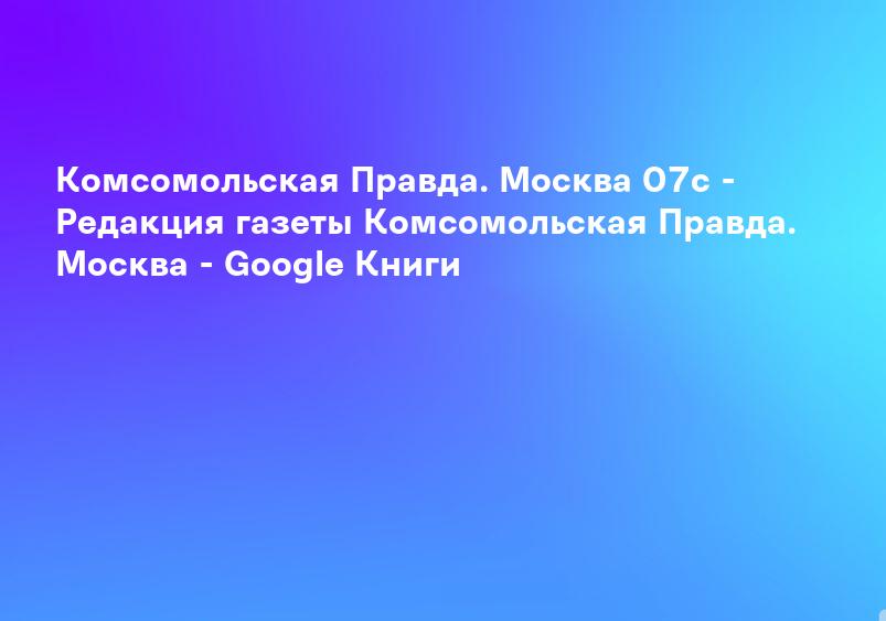 Комсомольская Правда. Москва 07с - Редакция газеты Комсомольская Правда. Москва - Google Книги