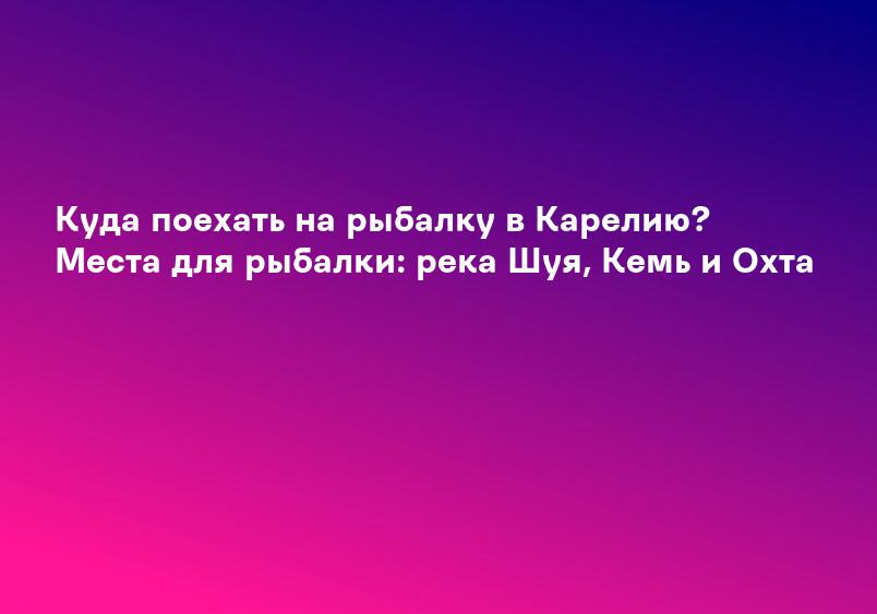Куда поехать на рыбалку в Карелию? Места для рыбалки: река Шуя, Кемь и Охта