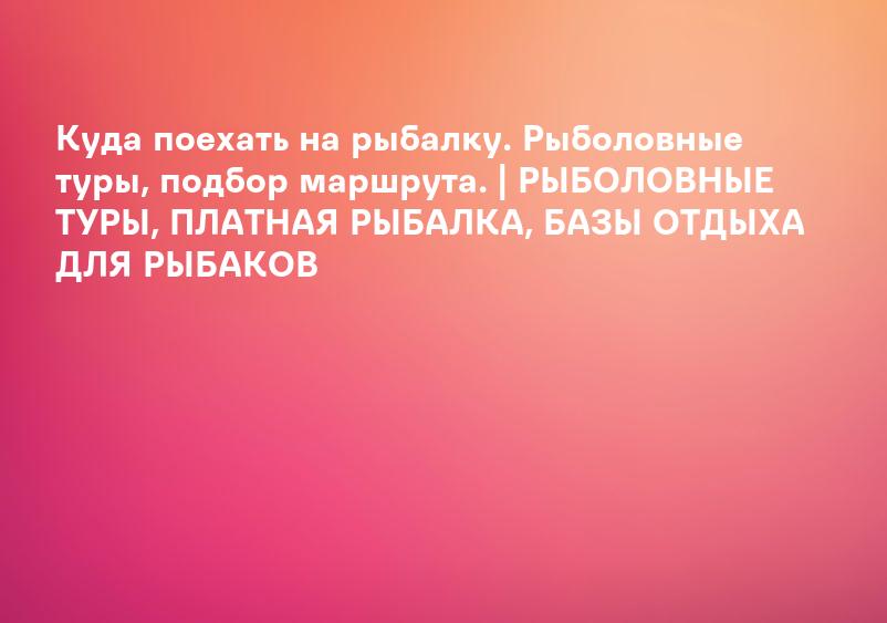 Куда поехать на рыбалку. Рыболовные туры, подбор маршрута. | РЫБОЛОВНЫЕ ТУРЫ, ПЛАТНАЯ РЫБАЛКА, БАЗЫ ОТДЫХА ДЛЯ РЫБАКОВ