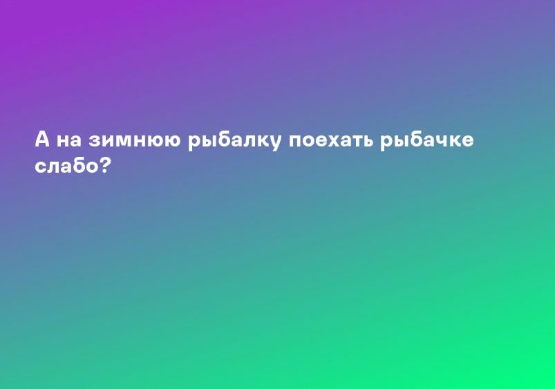 А на зимнюю рыбалку поехать рыбачке слабо?