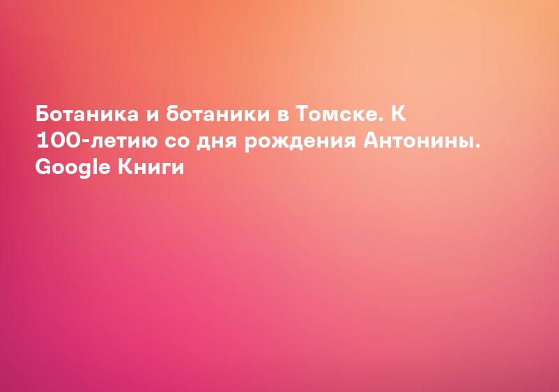 Ботаника и ботаники в Томске. К 100-летию со дня рождения Антонины. Google Книги