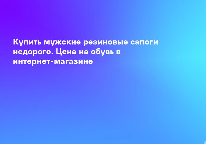 Купить мужские резиновые сапоги недорого. Цена на обувь в интернет-магазине