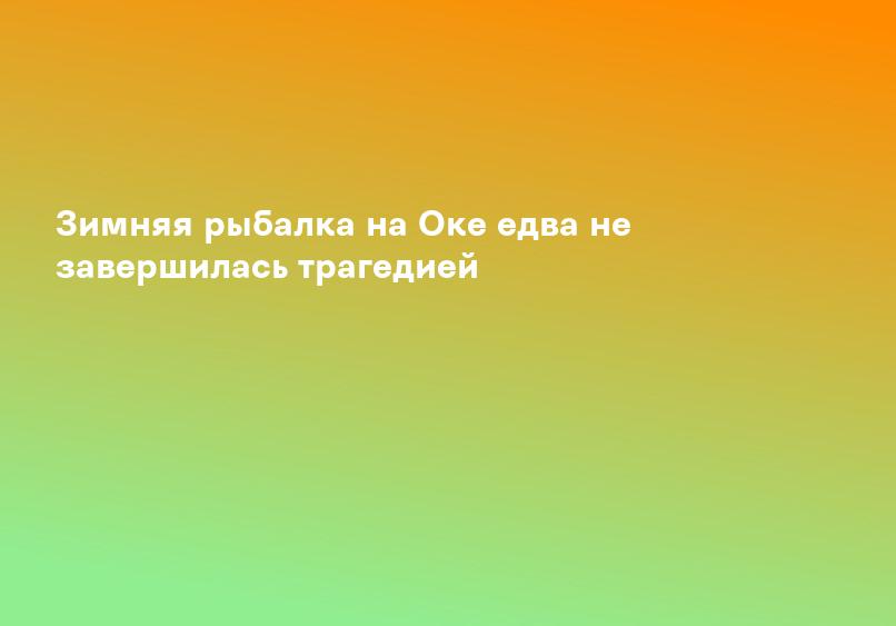 Зимняя рыбалка на Оке едва не завершилась трагедией