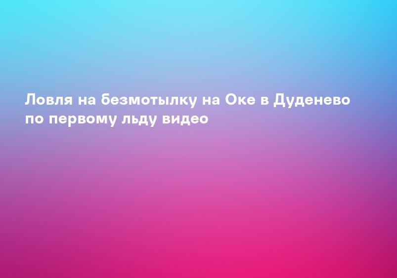 Ловля на безмотылку на Оке в Дуденево по первому льду видео