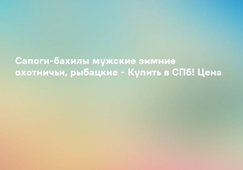Сапоги-бахилы мужские зимние охотничьи, рыбацкие - Купить в СПб! Цена