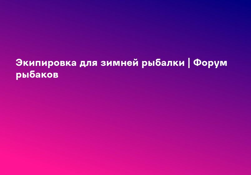 Экипировка для зимней рыбалки | Форум рыбаков