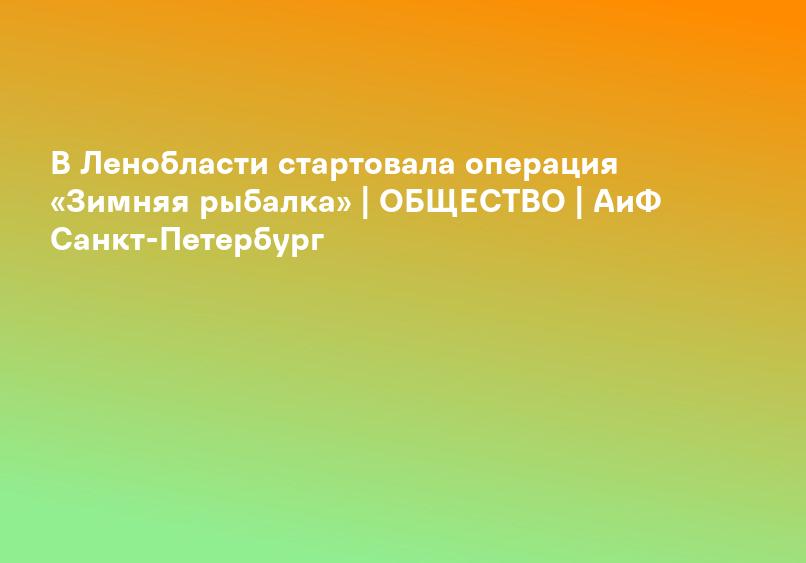 В Ленобласти стартовала операция «Зимняя рыбалка» | ОБЩЕСТВО | АиФ Санкт-Петербург
