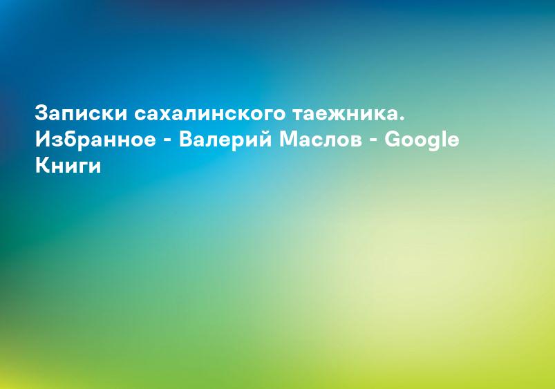 Записки сахалинского таежника. Избранное - Валерий Маслов - Google Книги