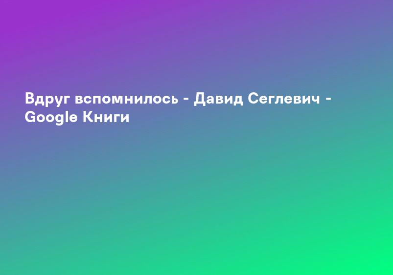 Вдруг вспомнилось - Давид Сеглевич - Google Книги