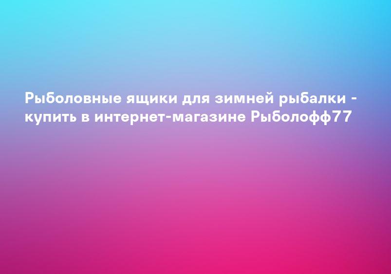 Рыболовные ящики для зимней рыбалки - купить в интернет-магазине Рыболофф77
