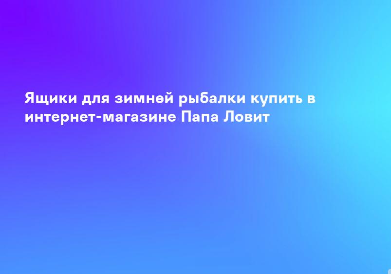 Ящики для зимней рыбалки купить в интернет-магазине Папа Ловит