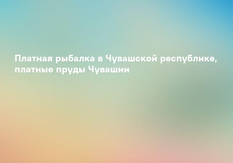 Платная рыбалка в Чувашской республике, платные пруды Чувашии