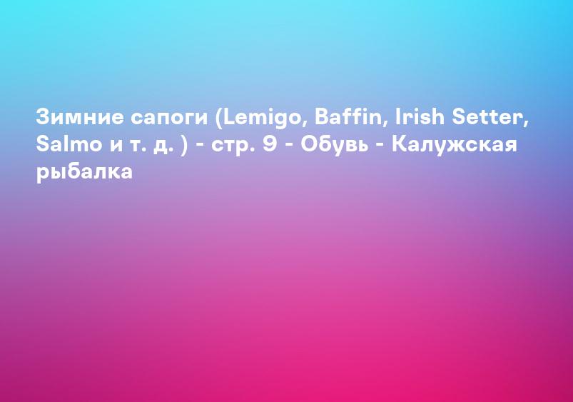 Зимние сапоги (Lemigo, Baffin, Irish Setter, Salmo и т. д. ) - стр. 9 - Обувь - Калужская рыбалка