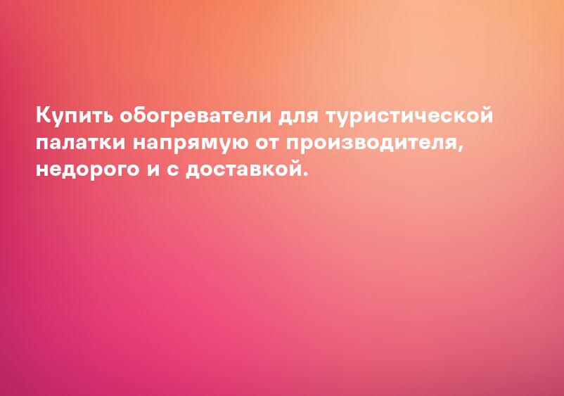 Купить обогреватели для туристической палатки напрямую от производителя, недорого и с доставкой.