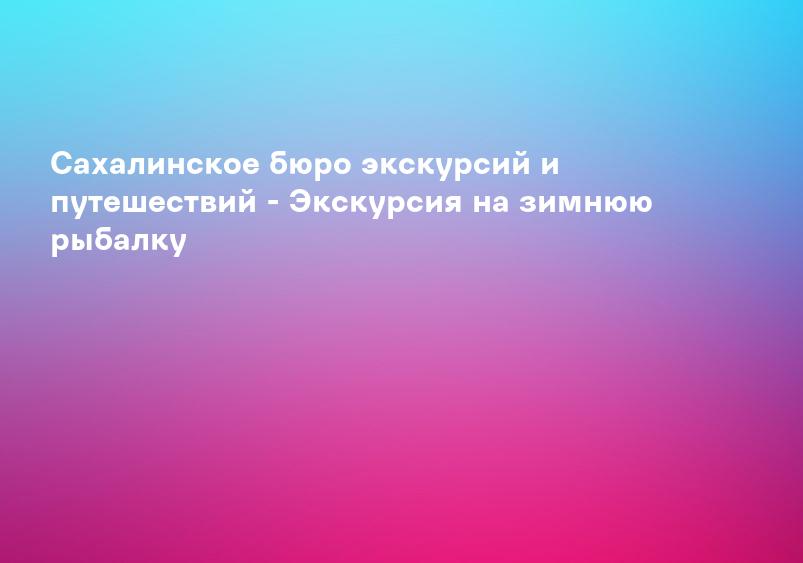 Сахалинское бюро экскурсий и путешествий - Экскурсия на зимнюю рыбалку