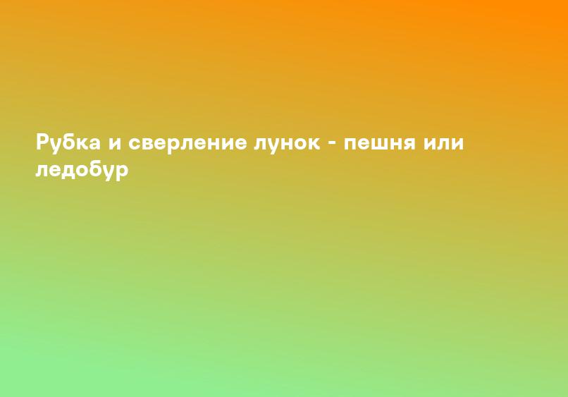 Рубка и сверление лунок - пешня или ледобур