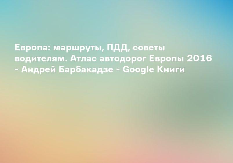Европа: маршруты, ПДД, советы водителям. Атлас автодорог Европы 2016 - Андрей Барбакадзе - Google Книги