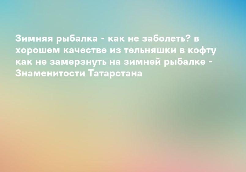 Зимняя рыбалка - как не заболеть? в хорошем качестве из тельняшки в кофту как не замерзнуть на зимней рыбалке - Знаменитости Татарстана
