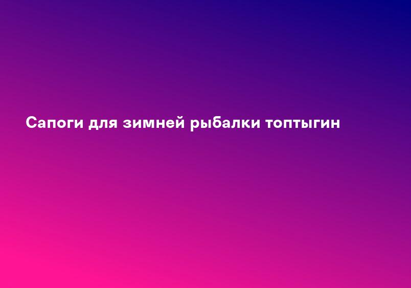 Сапоги для зимней рыбалки топтыгин