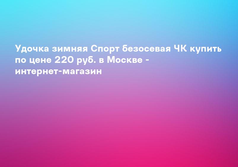 Удочка зимняя Спорт безосевая ЧК купить по цене 220 руб. в Москве - интернет-магазин