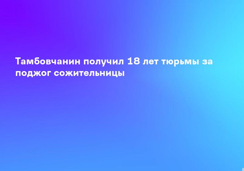 Тамбовчанин получил 18 лет тюрьмы за поджог сожительницы