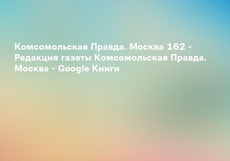 Комсомольская Правда. Москва 162 - Редакция газеты Комсомольская Правда. Москва - Google Книги