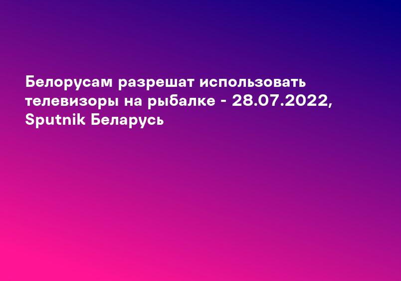 Белорусам разрешат использовать телевизоры на рыбалке - 28.07.2022, Sputnik Беларусь